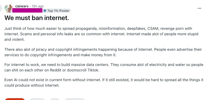 A satirical post on Reddit's infamous r/aiwars venue, suggesting the internet be regulated or banned. It adopts the same histrionic tone often seen when people talk about AI and other new technologies. It kind of ends up implying that either we admit technology is the problem, or just stop complaining about it so much. Hard to say where the author of this post was going, except that I can detect satire even though the comments didn't necessarily see that.